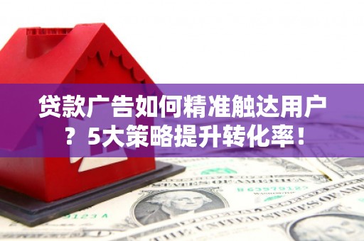 亳州贷款广告如何精准触达用户？5大策略提升转化率！