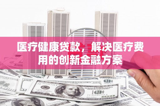 铁西医疗健康贷款，解决医疗费用的创新金融方案