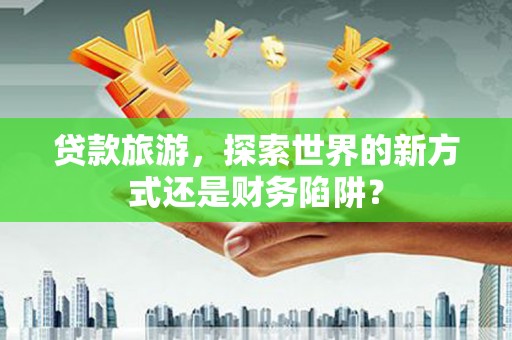 忻府贷款旅游，探索世界的新方式还是财务陷阱？